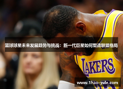 篮球球星未来发展趋势与挑战：新一代巨星如何塑造联盟格局