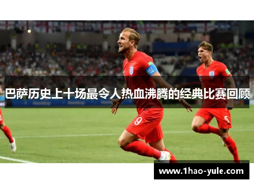 巴萨历史上十场最令人热血沸腾的经典比赛回顾