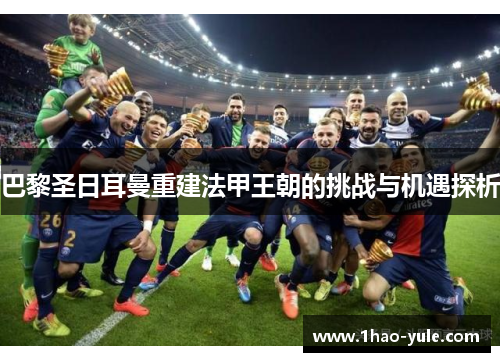 巴黎圣日耳曼重建法甲王朝的挑战与机遇探析