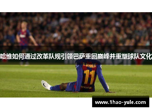 哈维如何通过改革队规引领巴萨重回巅峰并重塑球队文化