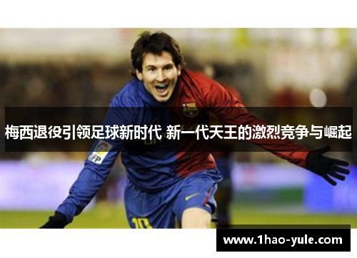 梅西退役引领足球新时代 新一代天王的激烈竞争与崛起
