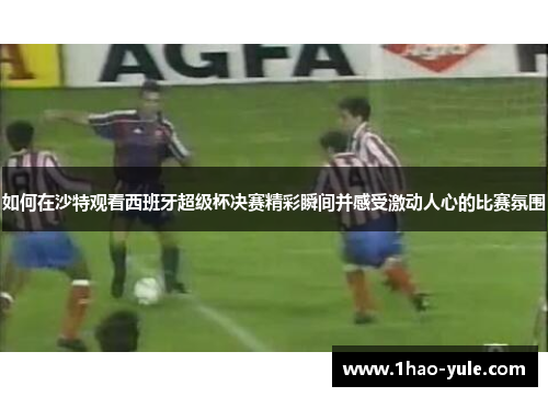 如何在沙特观看西班牙超级杯决赛精彩瞬间并感受激动人心的比赛氛围