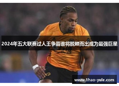2024年五大联赛过人王争霸谁将脱颖而出成为最强巨星