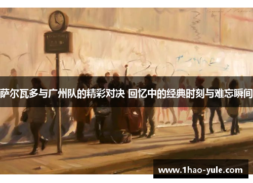 萨尔瓦多与广州队的精彩对决 回忆中的经典时刻与难忘瞬间