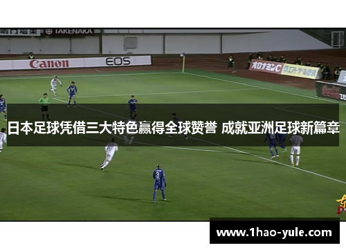 日本足球凭借三大特色赢得全球赞誉 成就亚洲足球新篇章