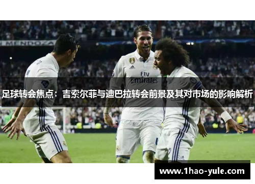 足球转会焦点：吉索尔菲与迪巴拉转会前景及其对市场的影响解析