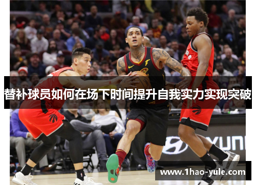 替补球员如何在场下时间提升自我实力实现突破
