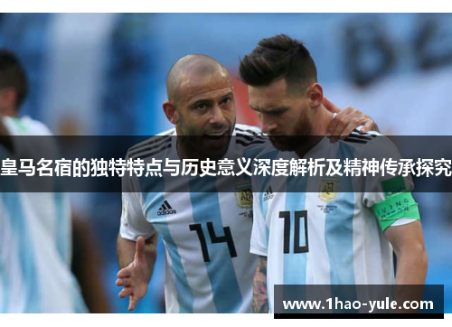 皇马名宿的独特特点与历史意义深度解析及精神传承探究